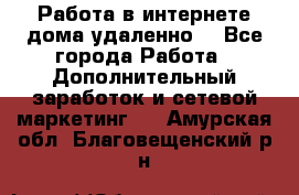  Работа в интернете дома удаленно  - Все города Работа » Дополнительный заработок и сетевой маркетинг   . Амурская обл.,Благовещенский р-н